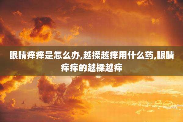 眼睛痒痒是怎么办,越揉越痒用什么药,眼睛痒痒的越揉越痒