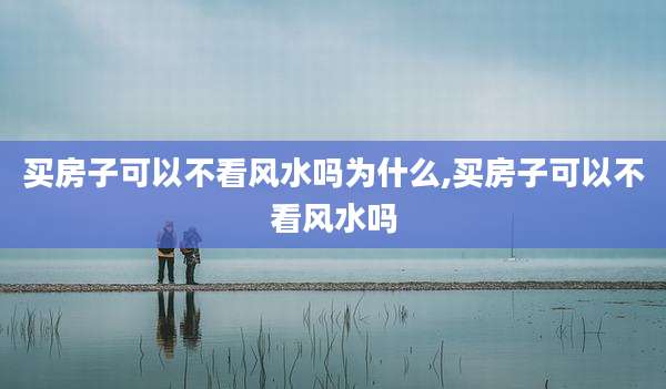 买房子可以不看风水吗为什么,买房子可以不看风水吗