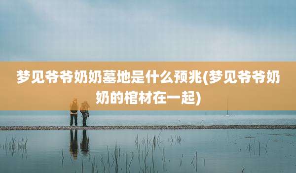 梦见爷爷奶奶墓地是什么预兆(梦见爷爷奶奶的棺材在一起)