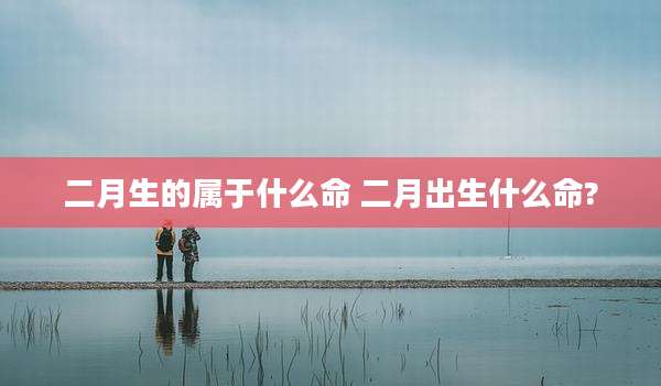 二月生的属于什么命 二月出生什么命?