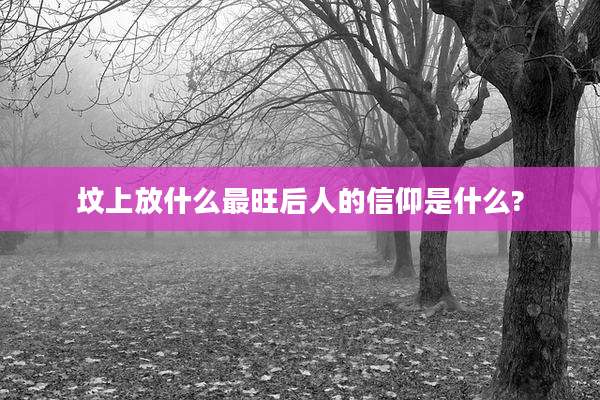 坟上放什么最旺后人的信仰是什么?