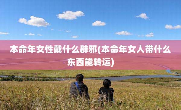 本命年女性戴什么辟邪(本命年女人带什么东西能转运)