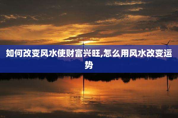 如何改变风水使财富兴旺,怎么用风水改变运势