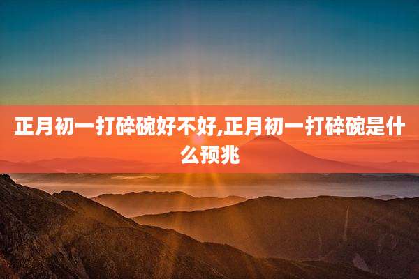 正月初一打碎碗好不好,正月初一打碎碗是什么预兆