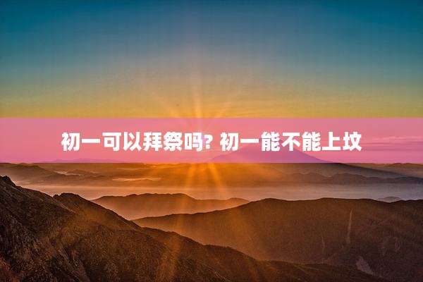 初一可以拜祭吗? 初一能不能上坟
