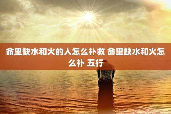 命里缺水和火的人怎么补救 命里缺水和火怎么补 五行