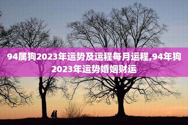 94属狗2023年运势及运程每月运程,94年狗2023年运势婚姻财运