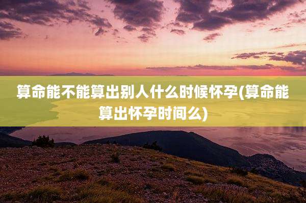 算命能不能算出别人什么时候怀孕(算命能算出怀孕时间么)