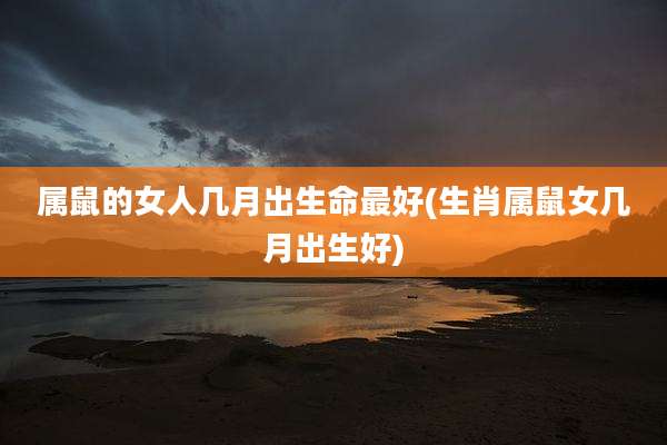 属鼠的女人几月出生命最好(生肖属鼠女几月出生好)