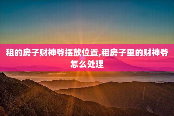 租的房子财神爷摆放位置,租房子里的财神爷怎么处理