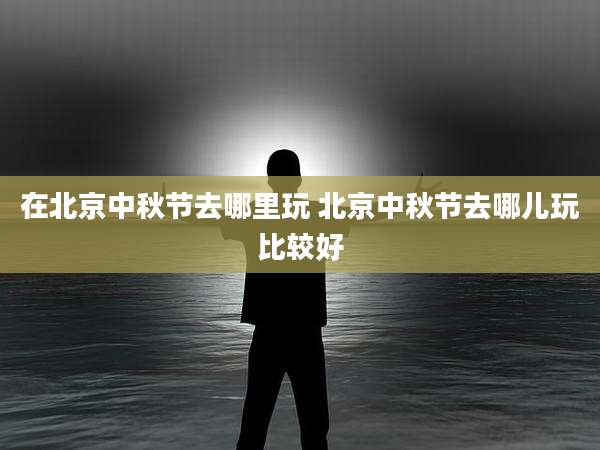 在北京中秋节去哪里玩 北京中秋节去哪儿玩比较好