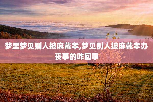 梦里梦见别人披麻戴孝,梦见别人披麻戴孝办丧事的咋回事