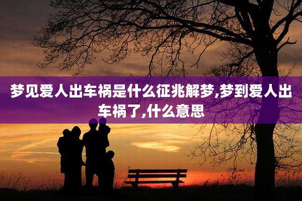 梦见爱人出车祸是什么征兆解梦,梦到爱人出车祸了,什么意思