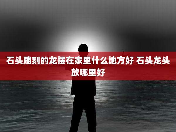 石头雕刻的龙摆在家里什么地方好 石头龙头放哪里好