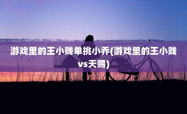 游戏里的王小贱单挑小乔(游戏里的王小贱vs天赐)