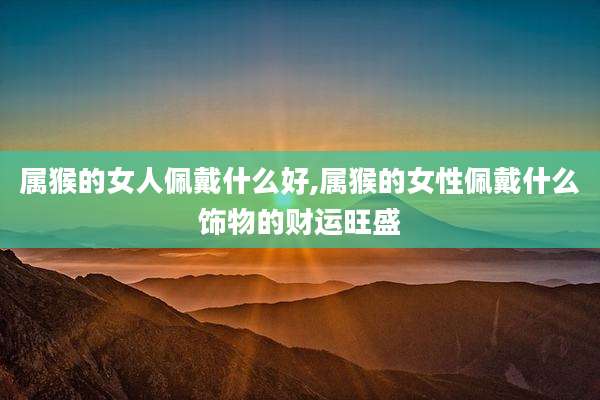 属猴的女人佩戴什么好,属猴的女性佩戴什么饰物的财运旺盛
