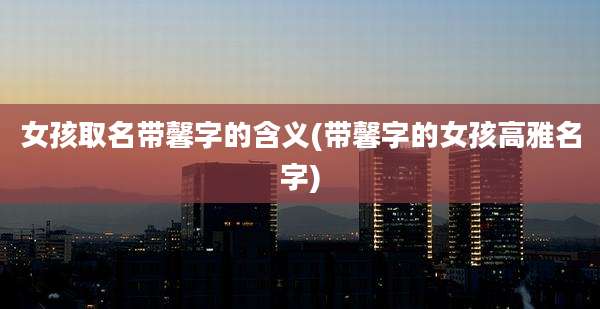 女孩取名带馨字的含义(带馨字的女孩高雅名字)