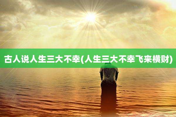 古人说人生三大不幸(人生三大不幸飞来横财)