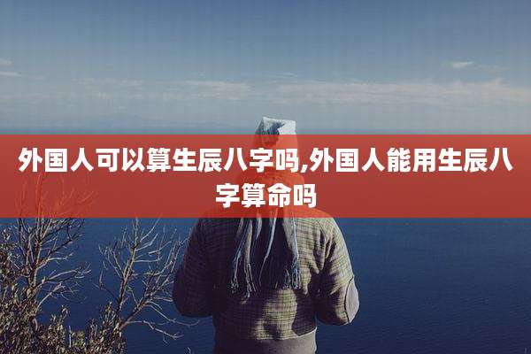 外国人可以算生辰八字吗,外国人能用生辰八字算命吗