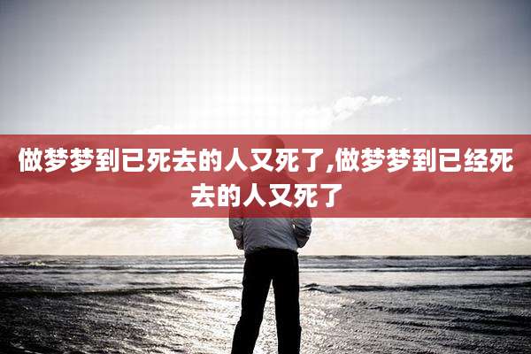 做梦梦到已死去的人又死了,做梦梦到已经死去的人又死了