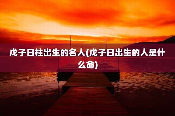 戊子日柱出生的名人(戊子日出生的人是什么命)