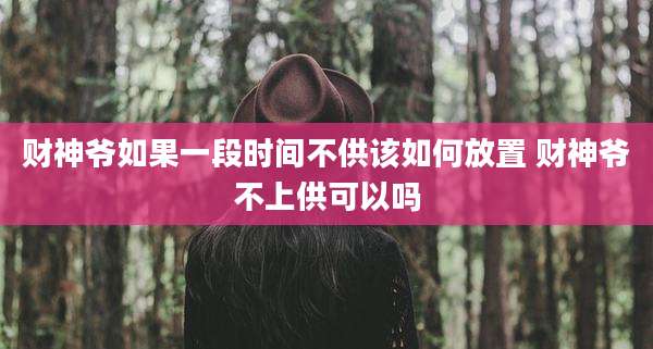 财神爷如果一段时间不供该如何放置 财神爷不上供可以吗