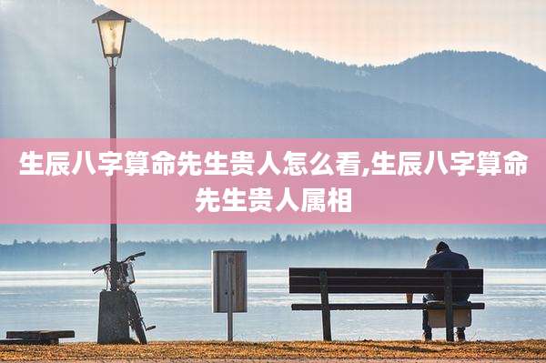 生辰八字算命先生贵人怎么看,生辰八字算命先生贵人属相