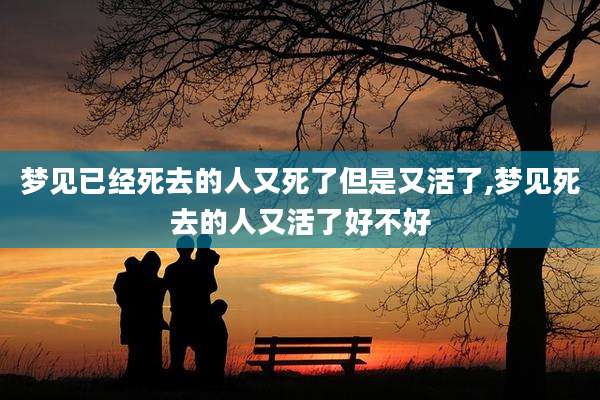 梦见已经死去的人又死了但是又活了,梦见死去的人又活了好不好