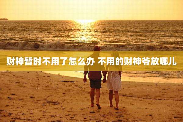财神暂时不用了怎么办 不用的财神爷放哪儿