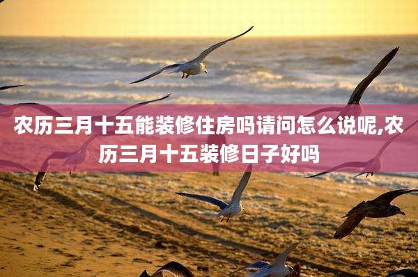 农历三月十五能装修住房吗请问怎么说呢,农历三月十五装修日子好吗