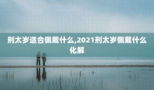 刑太岁适合佩戴什么,2021刑太岁佩戴什么化解