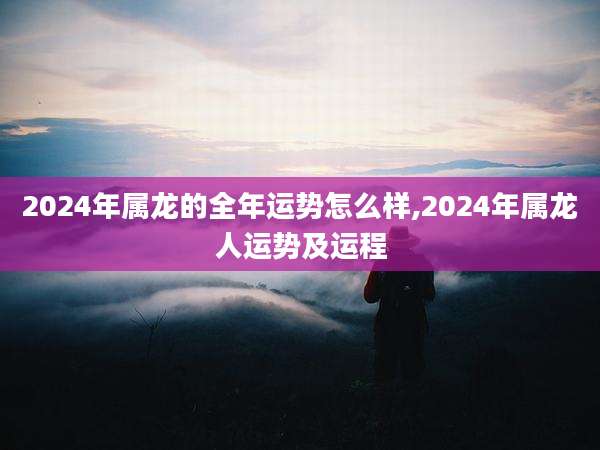 2024年属龙的全年运势怎么样,2024年属龙人运势及运程