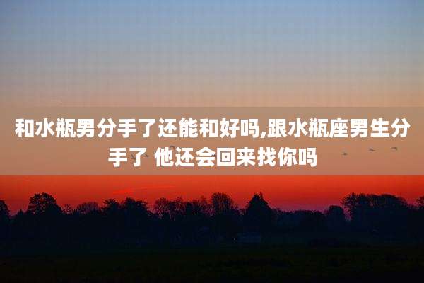 和水瓶男分手了还能和好吗,跟水瓶座男生分手了 他还会回来找你吗