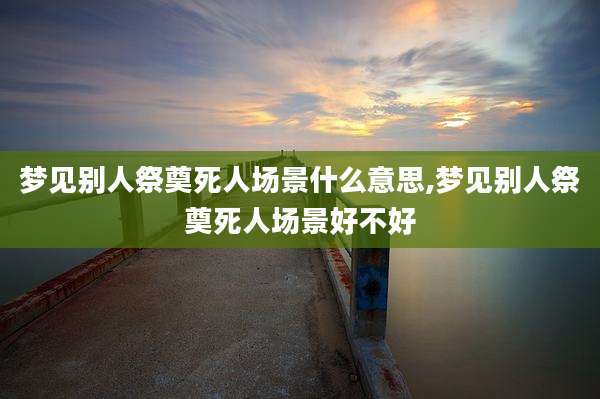 梦见别人祭奠死人场景什么意思,梦见别人祭奠死人场景好不好