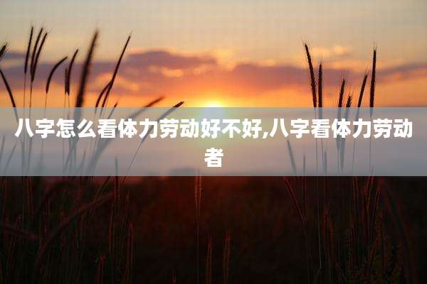 八字怎么看体力劳动好不好,八字看体力劳动者