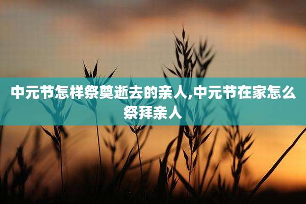 中元节怎样祭奠逝去的亲人,中元节在家怎么祭拜亲人