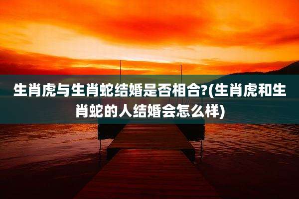 生肖虎与生肖蛇结婚是否相合?(生肖虎和生肖蛇的人结婚会怎么样)