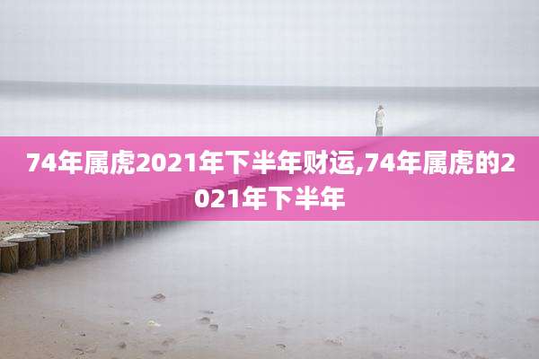 74年属虎2021年下半年财运,74年属虎的2021年下半年