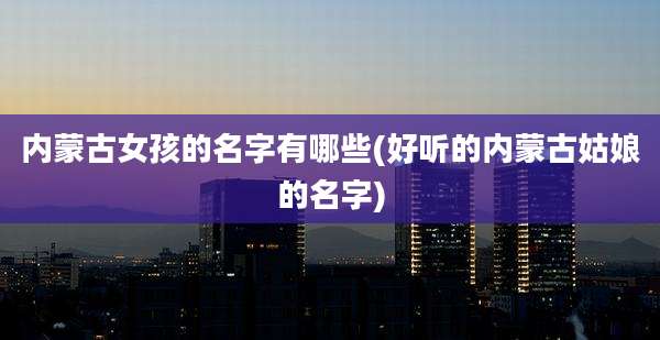 内蒙古女孩的名字有哪些(好听的内蒙古姑娘的名字)