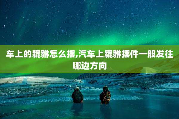 车上的貔貅怎么摆,汽车上貔貅摆件一般发往哪边方向