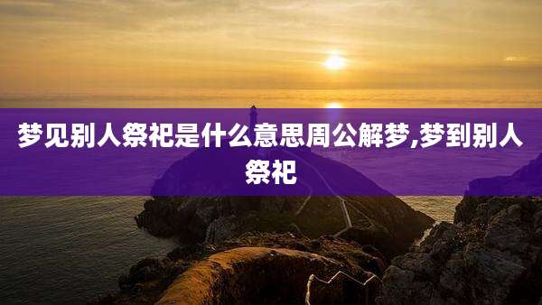 梦见别人祭祀是什么意思周公解梦,梦到别人祭祀
