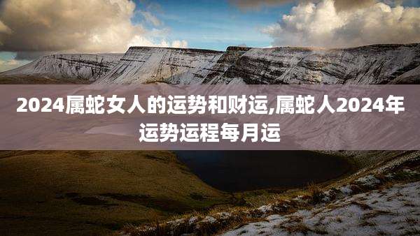 2024属蛇女人的运势和财运,属蛇人2024年运势运程每月运