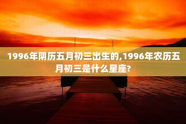 1996年阴历五月初三出生的,1996年农历五月初三是什么星座?