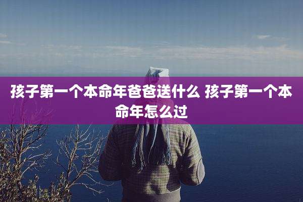孩子第一个本命年爸爸送什么 孩子第一个本命年怎么过