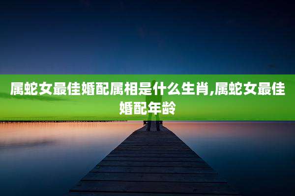 属蛇女最佳婚配属相是什么生肖,属蛇女最佳婚配年龄