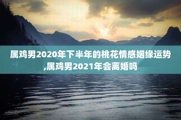 属鸡男2020年下半年的桃花情感姻缘运势,属鸡男2021年会离婚吗