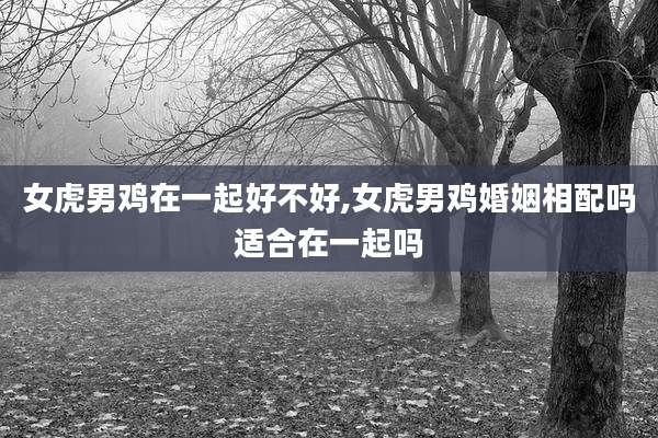 女虎男鸡在一起好不好,女虎男鸡婚姻相配吗适合在一起吗