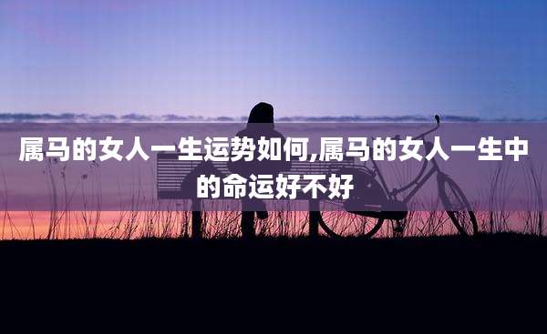 属马的女人一生运势如何,属马的女人一生中的命运好不好
