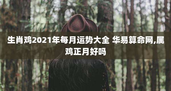 生肖鸡2021年每月运势大全 华易算命网,属鸡正月好吗