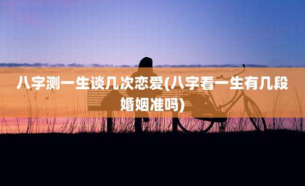 八字测一生谈几次恋爱(八字看一生有几段婚姻准吗)